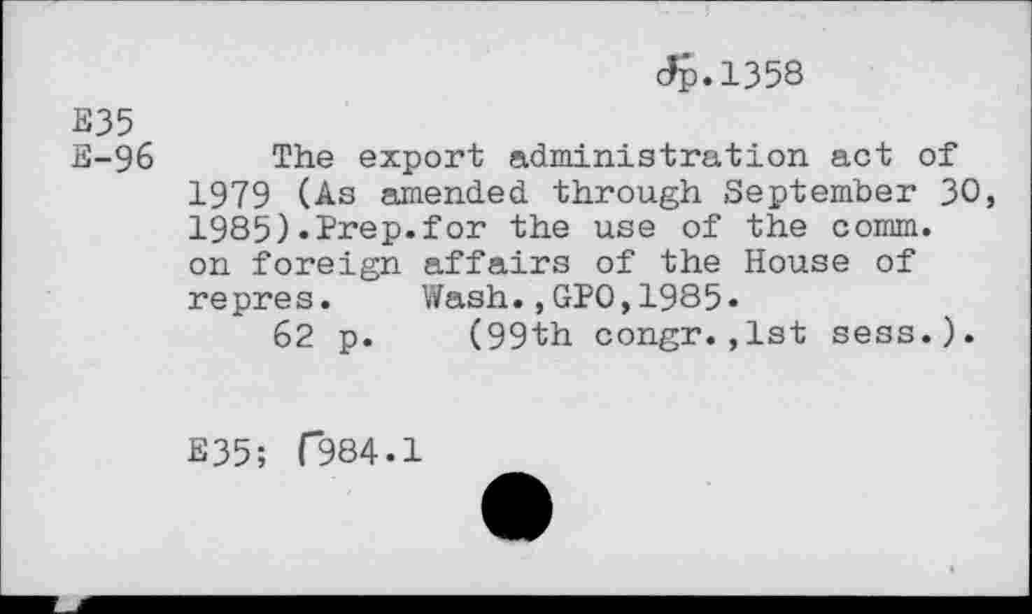 ﻿Jp.1358
E35
E-96	The export administration act of
1979 (As amended through September 30, 1985).Prep.for the use of the comm, on foreign affairs of the House of repres. Wash.,GPO,1985.
62 p. (99th congr.,1st sess.).
E35; (*984.1